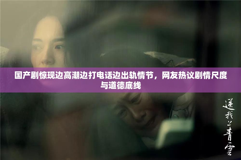 国产剧惊现边高潮边打电话边出轨情节，网友热议剧情尺度与道德底线
