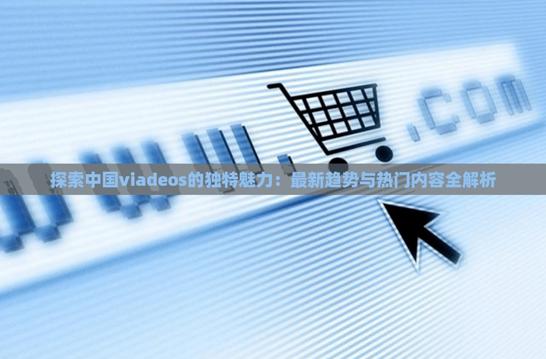 探索中国viadeos的独特魅力：最新趋势与热门内容全解析