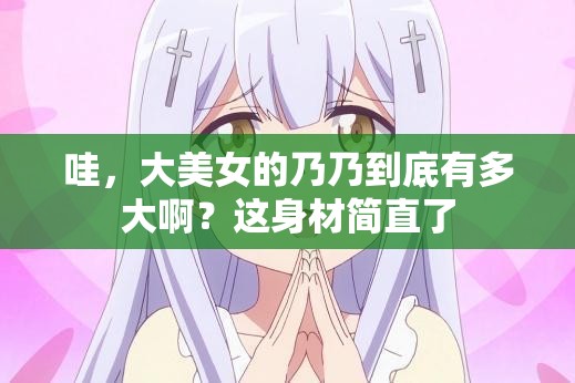 哇，大美女的乃乃到底有多大啊？这身材简直了