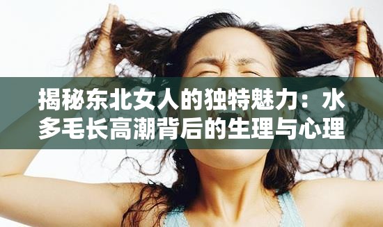 揭秘东北女人的独特魅力：水多毛长高潮背后的生理与心理因素解析