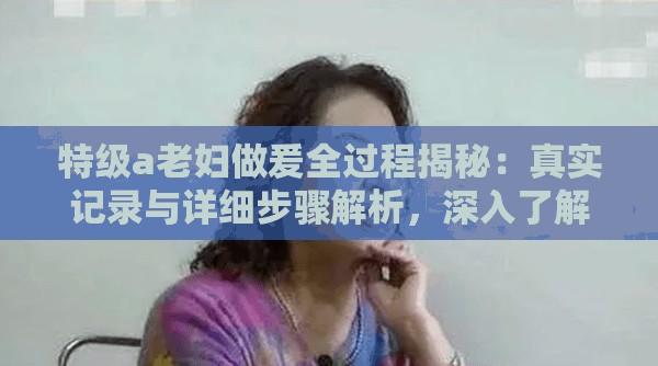 特级a老妇做爰全过程揭秘：真实记录与详细步骤解析，深入了解其独特魅力与技巧