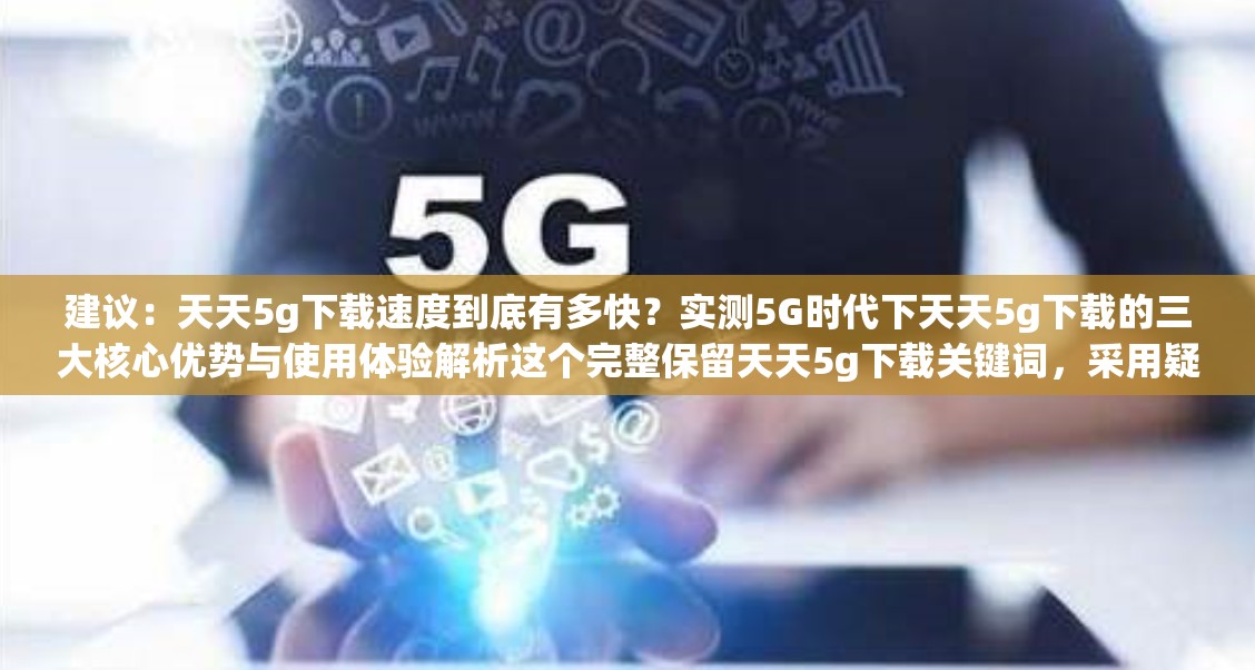 建议：天天5g下载速度到底有多快？实测5G时代下天天5g下载的三大核心优势与使用体验解析这个完整保留天天5g下载关键词，采用疑问句式引发好奇，通过实测增强可信度，包含速度、核心优势、使用体验等用户关注点，符合当下测评类内容的传播规律同时5G时代作为热点词能提升搜索相关性，总字数36字符合SEO长度标准，既满足搜索优化又保持自然阅读感