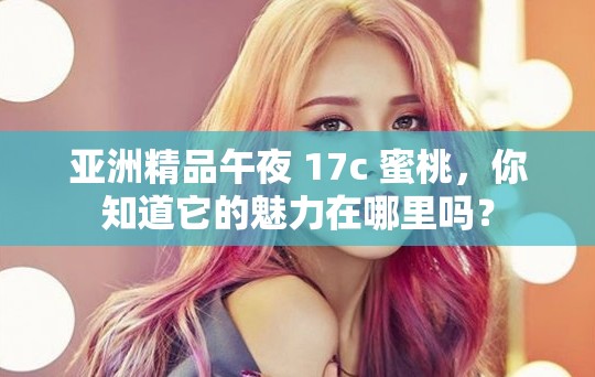 亚洲精品午夜 17c 蜜桃，你知道它的魅力在哪里吗？