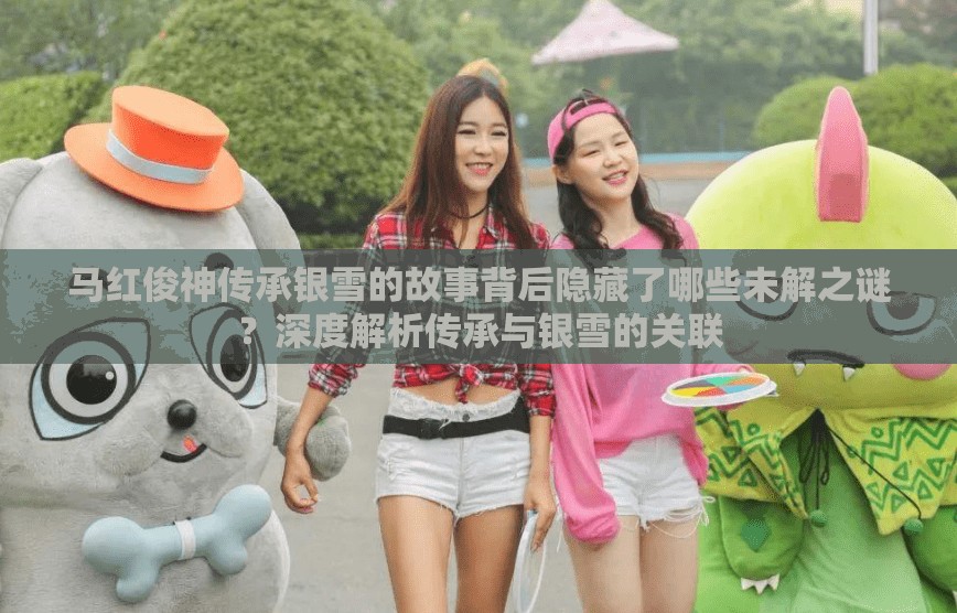 马红俊神传承银雪的故事背后隐藏了哪些未解之谜？深度解析传承与银雪的关联