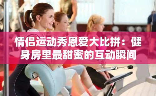 情侣运动秀恩爱大比拼：健身房里最甜蜜的互动瞬间，你被甜到了吗？