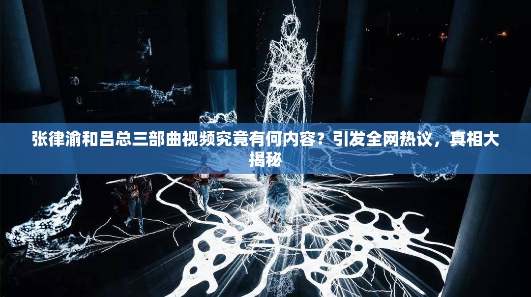 张律渝和吕总三部曲视频究竟有何内容？引发全网热议，真相大揭秘