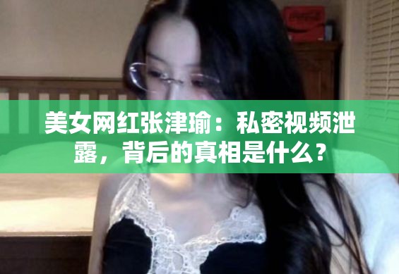 美女网红张津瑜：私密视频泄露，背后的真相是什么？