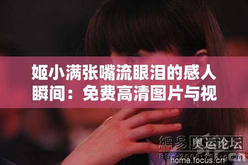 姬小满张嘴流眼泪的感人瞬间：免费高清图片与视频合集，揭秘背后的故事与情感