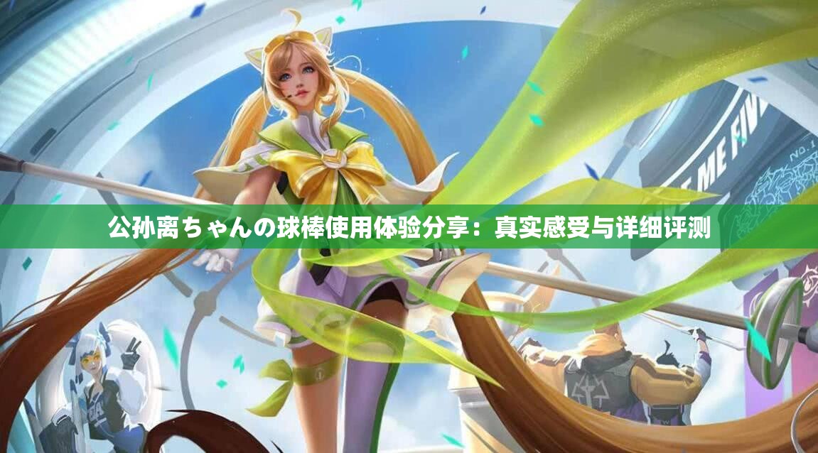 公孙离ちゃんの球棒使用体验分享：真实感受与详细评测