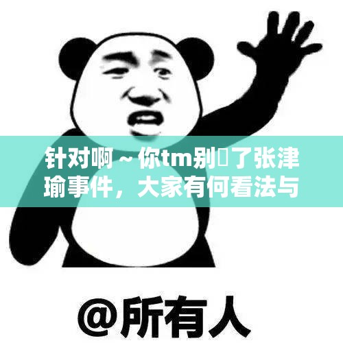 针对啊～你tm别㖭了张津瑜事件，大家有何看法与疑问呢？