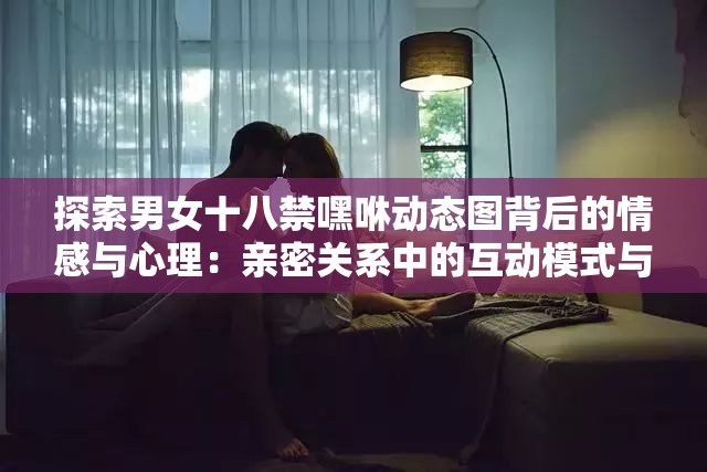 探索男女十八禁嘿咻动态图背后的情感与心理：亲密关系中的互动模式与影响