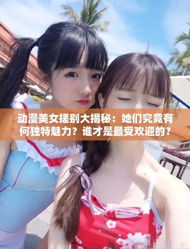 动漫美女搓别大揭秘：她们究竟有何独特魅力？谁才是最受欢迎的？