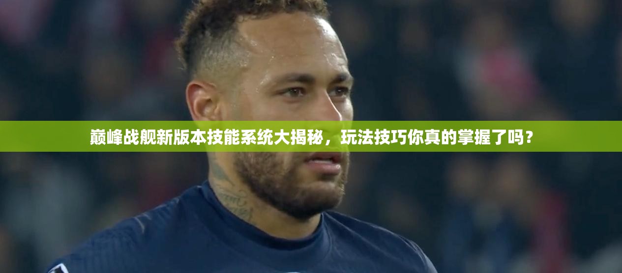 巅峰战舰新版本技能系统大揭秘，玩法技巧你真的掌握了吗？