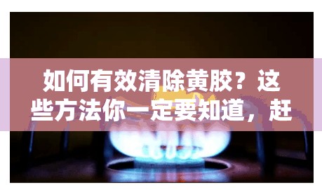 如何有效清除黄胶？这些方法你一定要知道，赶紧收藏起来