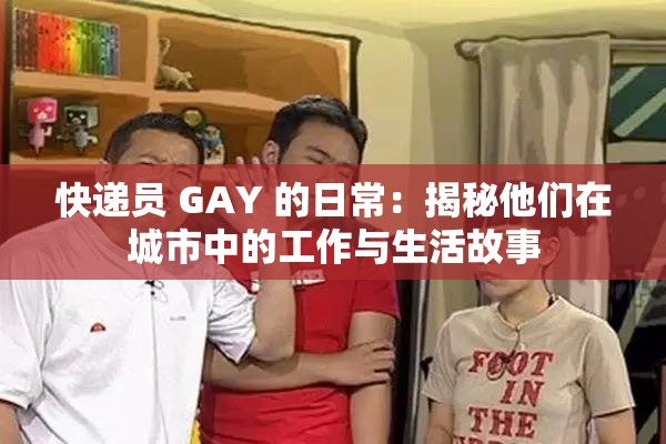 快递员 GAY 的日常：揭秘他们在城市中的工作与生活故事
