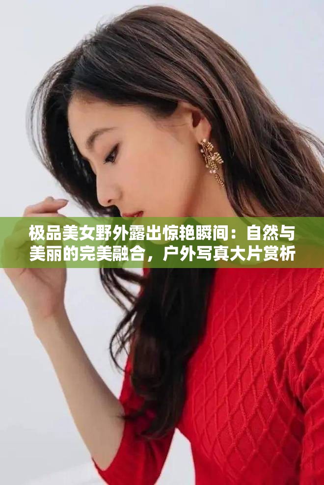 极品美女野外露出惊艳瞬间：自然与美丽的完美融合，户外写真大片赏析