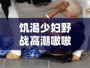 饥渴少妇野战高潮嗷嗷叫的真实体验分享：揭秘野外激情背后的故事与感受