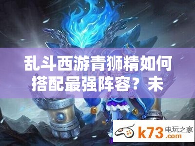 乱斗西游青狮精如何搭配最强阵容？未来玩法又将迎来哪些革命？