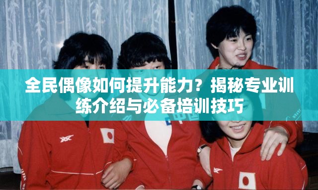 全民偶像如何提升能力？揭秘专业训练介绍与必备培训技巧