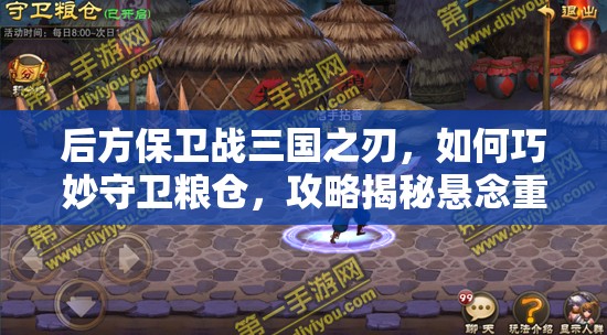 后方保卫战三国之刃，如何巧妙守卫粮仓，攻略揭秘悬念重重？