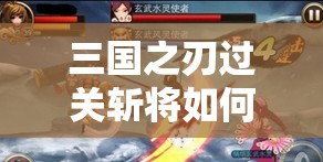 三国之刃过关斩将如何轻松通关？详细玩法攻略揭秘！