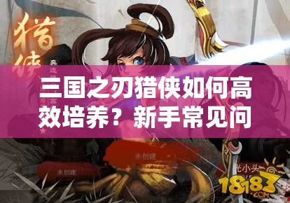 三国之刃猎侠如何高效培养？新手常见问题解答与资源管理秘诀揭秘