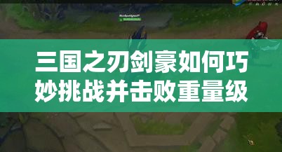 三国之刃剑豪如何巧妙挑战并击败重量级武将？攻略教程揭秘！