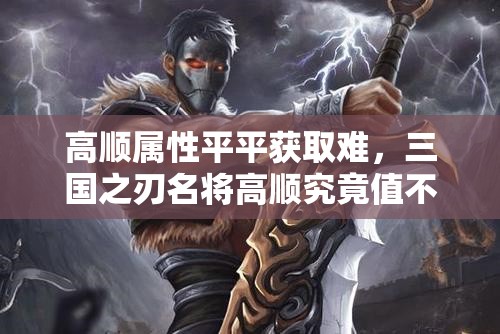 高顺属性平平获取难，三国之刃名将高顺究竟值不值得获取？