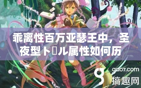 乖离性百万亚瑟王中，圣夜型トール属性如何历经演变？全面解析来了吗？