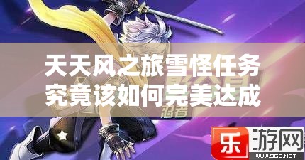 天天风之旅雪怪任务究竟该如何完美达成，有何秘诀？