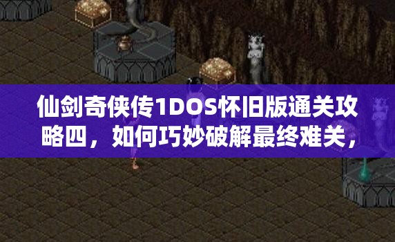 仙剑奇侠传1DOS怀旧版通关攻略四，如何巧妙破解最终难关，你准备好了吗？