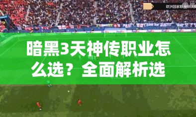 暗黑3天神传职业怎么选？全面解析选择难题与攻略！