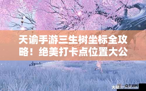 天谕手游三生树坐标全攻略！绝美打卡点位置大公开🔥必收藏